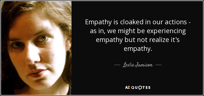 Empathy is cloaked in our actions - as in, we might be experiencing empathy but not realize it's empathy. - Leslie Jamison