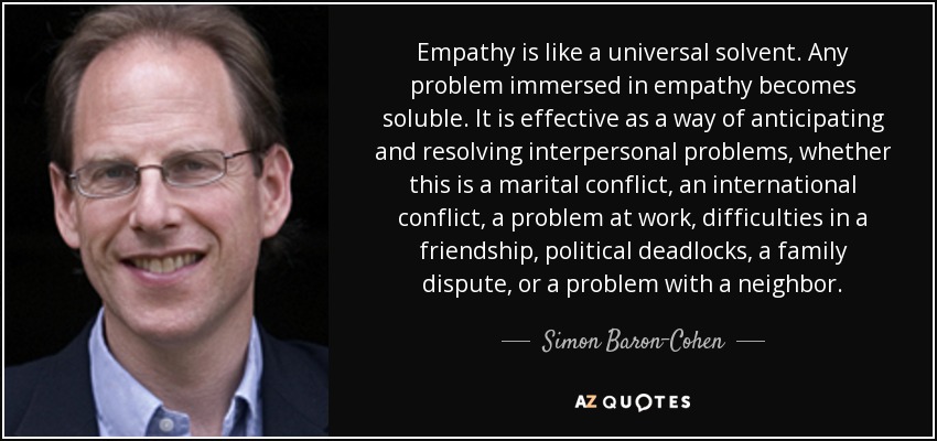 Empathy is like a universal solvent. Any problem immersed in empathy becomes soluble. It is effective as a way of anticipating and resolving interpersonal problems, whether this is a marital conflict, an international conflict, a problem at work, difficulties in a friendship, political deadlocks, a family dispute, or a problem with a neighbor. - Simon Baron-Cohen