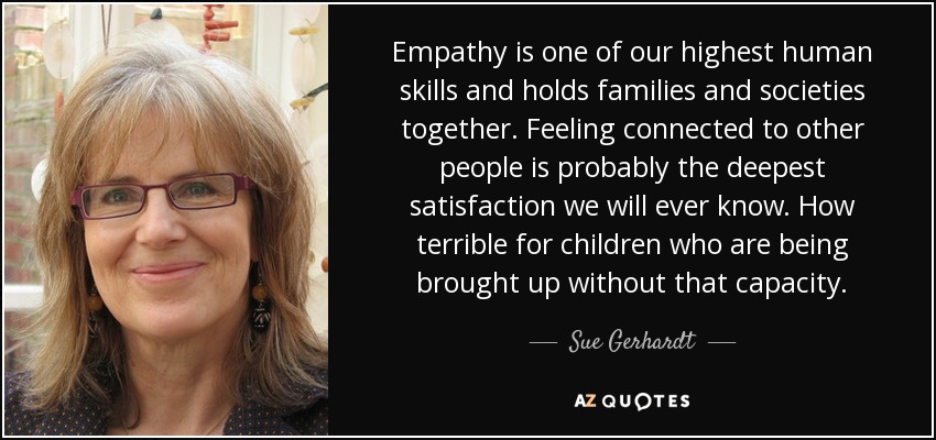 Empathy is one of our highest human skills and holds families and societies together. Feeling connected to other people is probably the deepest satisfaction we will ever know. How terrible for children who are being brought up without that capacity. - Sue Gerhardt