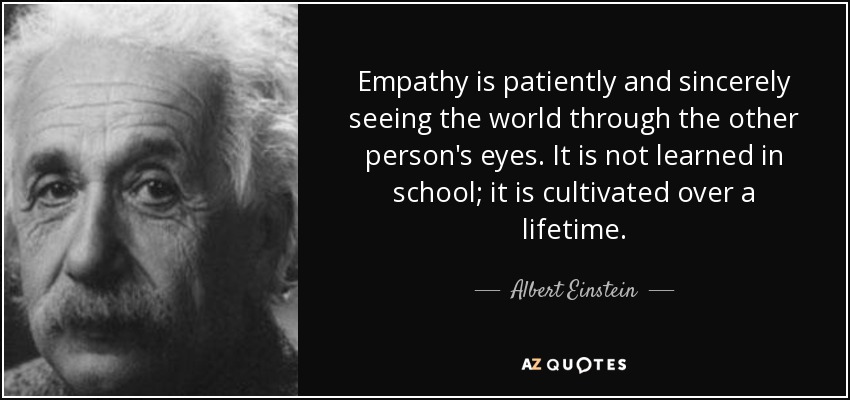 Empathy is patiently and sincerely seeing the world through the other person's eyes. It is not learned in school; it is cultivated over a lifetime. - Albert Einstein