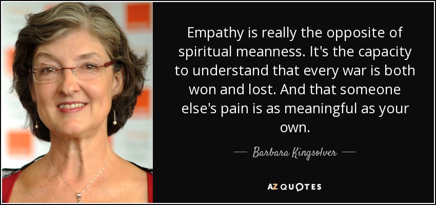 Empathy is really the opposite of spiritual meanness. It's the capacity to understand that every war is both won and lost. And that someone else's pain is as meaningful as your own. - Barbara Kingsolver