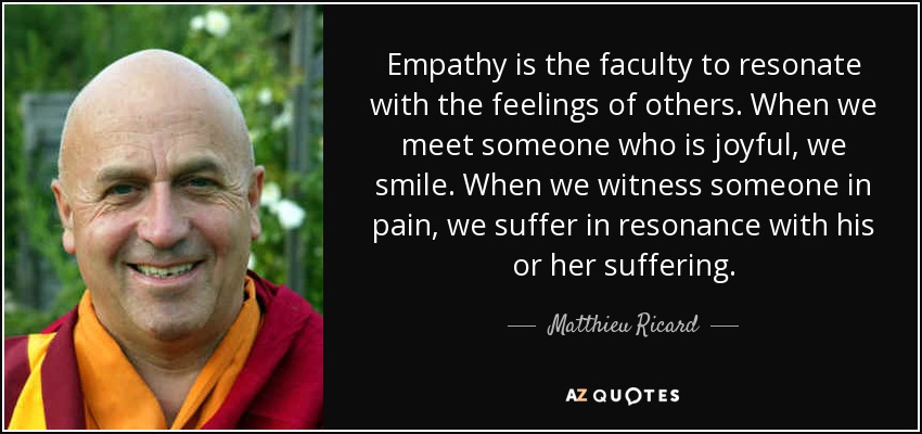 Empathy is the faculty to resonate with the feelings of others. When we meet someone who is joyful, we smile. When we witness someone in pain, we suffer in resonance with his or her suffering. - Matthieu Ricard