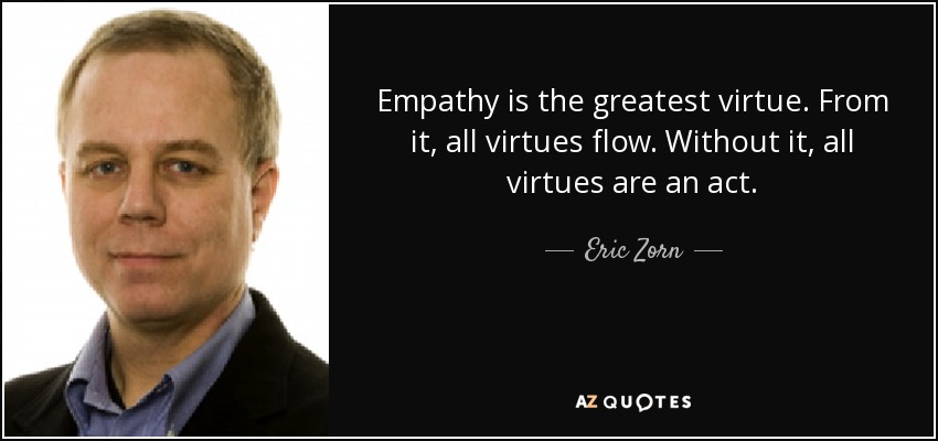 Empathy is the greatest virtue. From it, all virtues flow. Without it, all virtues are an act. - Eric Zorn