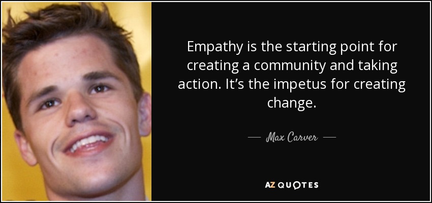 Empathy is the starting point for creating a community and taking action. It’s the impetus for creating change. - Max Carver