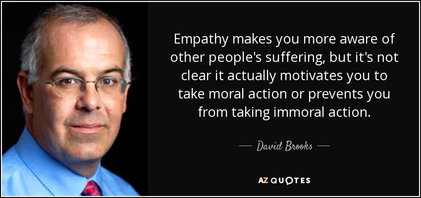 Empathy makes you more aware of other people's suffering, but it's not clear it actually motivates you to take moral action or prevents you from taking immoral action. - David Brooks