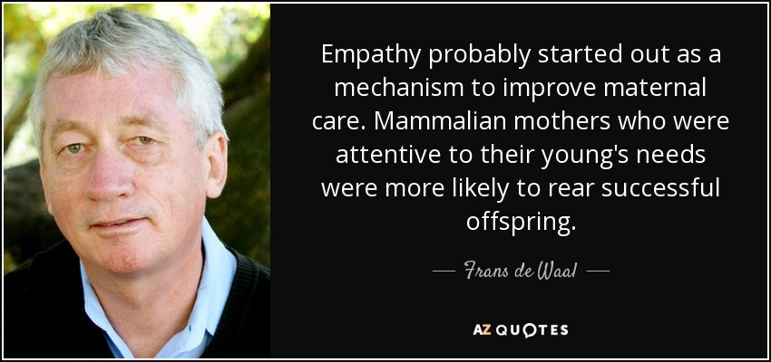 Empathy probably started out as a mechanism to improve maternal care. Mammalian mothers who were attentive to their young's needs were more likely to rear successful offspring. - Frans de Waal