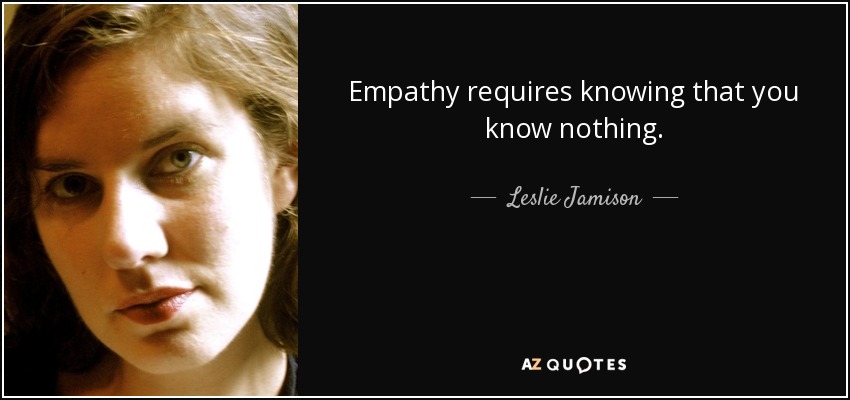 Empathy requires knowing that you know nothing. - Leslie Jamison