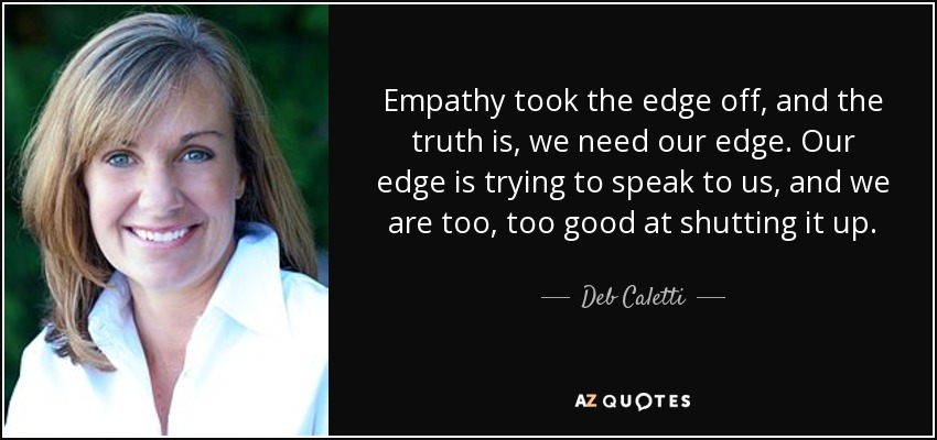 Empathy took the edge off, and the truth is, we need our edge. Our edge is trying to speak to us, and we are too, too good at shutting it up. - Deb Caletti