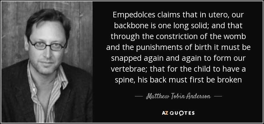 Empedolces claims that in utero, our backbone is one long solid; and that through the constriction of the womb and the punishments of birth it must be snapped again and again to form our vertebrae; that for the child to have a spine, his back must first be broken - Matthew Tobin Anderson