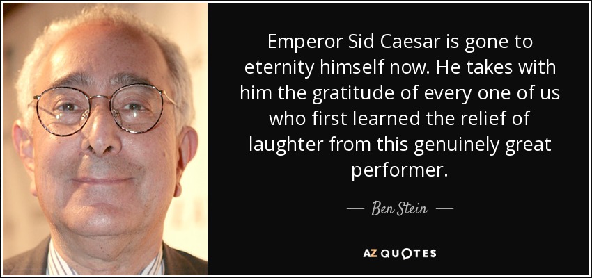 Emperor Sid Caesar is gone to eternity himself now. He takes with him the gratitude of every one of us who first learned the relief of laughter from this genuinely great performer. - Ben Stein