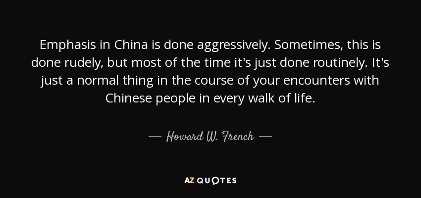 Emphasis in China is done aggressively. Sometimes, this is done rudely, but most of the time it's just done routinely. It's just a normal thing in the course of your encounters with Chinese people in every walk of life. - Howard W. French