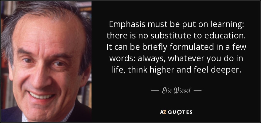 Emphasis must be put on learning: there is no substitute to education. It can be briefly formulated in a few words: always, whatever you do in life, think higher and feel deeper. - Elie Wiesel