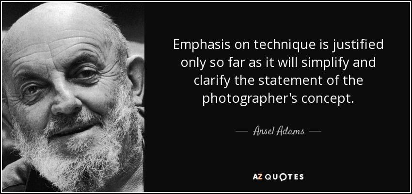 Emphasis on technique is justified only so far as it will simplify and clarify the statement of the photographer's concept. - Ansel Adams