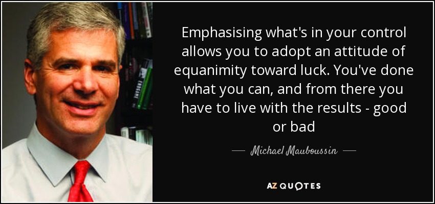 Emphasising what's in your control allows you to adopt an attitude of equanimity toward luck. You've done what you can, and from there you have to live with the results - good or bad - Michael Mauboussin