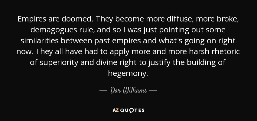 Empires are doomed. They become more diffuse, more broke, demagogues rule, and so I was just pointing out some similarities between past empires and what's going on right now. They all have had to apply more and more harsh rhetoric of superiority and divine right to justify the building of hegemony. - Dar Williams