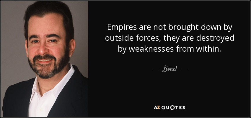 Empires are not brought down by outside forces, they are destroyed by weaknesses from within. - Lionel