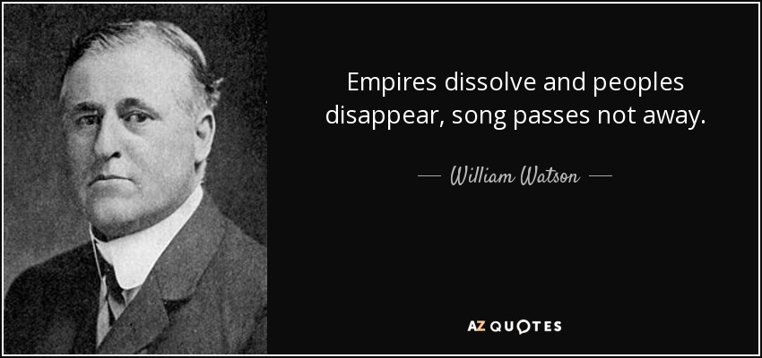Empires dissolve and peoples disappear, song passes not away. - William Watson