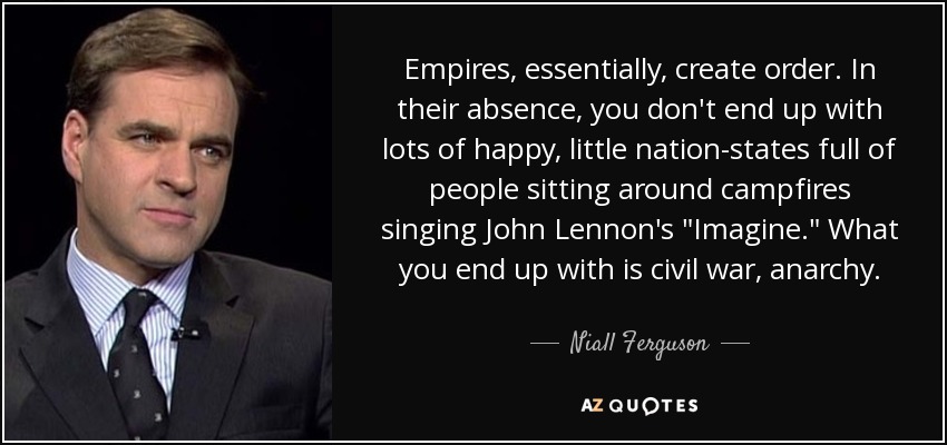Empires, essentially, create order. In their absence, you don't end up with lots of happy, little nation-states full of people sitting around campfires singing John Lennon's 
