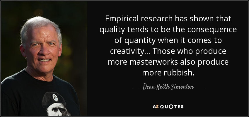 Empirical research has shown that quality tends to be the consequence of quantity when it comes to creativity... Those who produce more masterworks also produce more rubbish. - Dean Keith Simonton