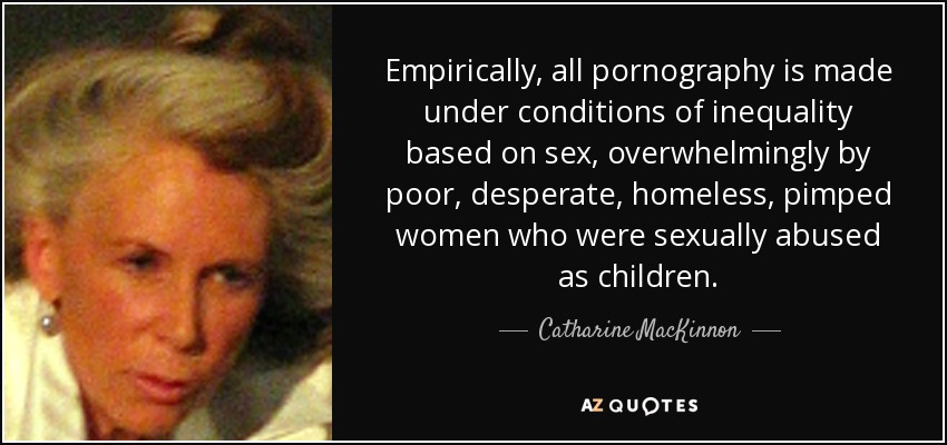 Empirically, all pornography is made under conditions of inequality based on sex, overwhelmingly by poor, desperate, homeless, pimped women who were sexually abused as children. - Catharine MacKinnon