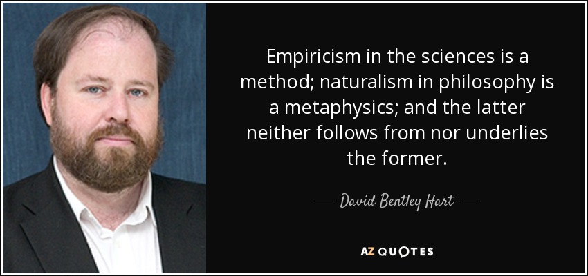 Empiricism in the sciences is a method; naturalism in philosophy is a metaphysics; and the latter neither follows from nor underlies the former. - David Bentley Hart