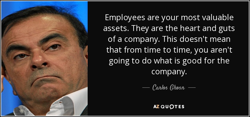 Employees are your most valuable assets. They are the heart and guts of a company. This doesn't mean that from time to time, you aren't going to do what is good for the company. - Carlos Ghosn