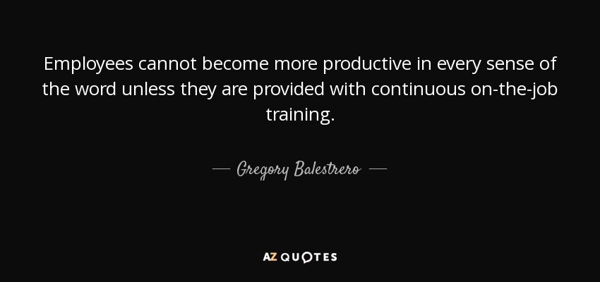 Employees cannot become more productive in every sense of the word unless they are provided with continuous on-the-job training. - Gregory Balestrero