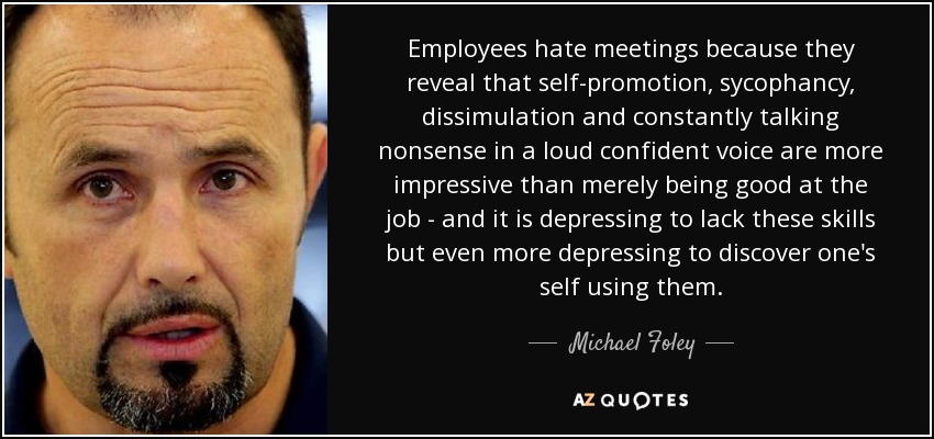 Employees hate meetings because they reveal that self-promotion, sycophancy, dissimulation and constantly talking nonsense in a loud confident voice are more impressive than merely being good at the job - and it is depressing to lack these skills but even more depressing to discover one's self using them. - Michael Foley