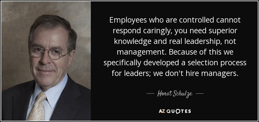 Employees who are controlled cannot respond caringly, you need superior knowledge and real leadership, not management. Because of this we specifically developed a selection process for leaders; we don't hire managers. - Horst Schulze
