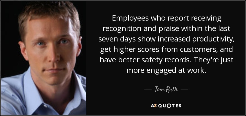 Employees who report receiving recognition and praise within the last seven days show increased productivity, get higher scores from customers, and have better safety records. They're just more engaged at work. - Tom Rath