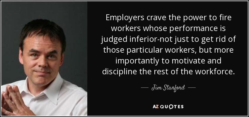 Employers crave the power to fire workers whose performance is judged inferior-not just to get rid of those particular workers, but more importantly to motivate and discipline the rest of the workforce. - Jim Stanford