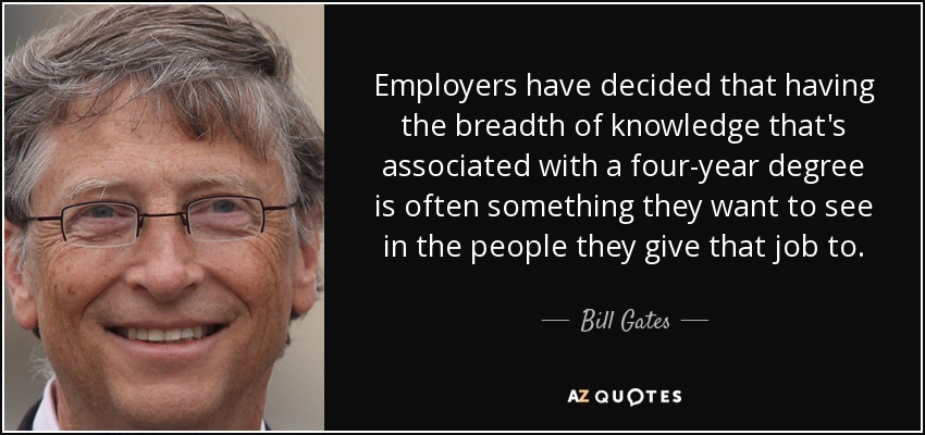 Employers have decided that having the breadth of knowledge that's associated with a four-year degree is often something they want to see in the people they give that job to. - Bill Gates