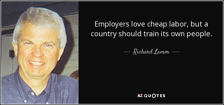 Employers love cheap labor, but a country should train its own people. - Richard Lamm