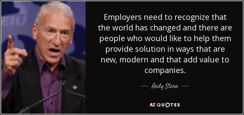 Employers need to recognize that the world has changed and there are people who would like to help them provide solution in ways that are new, modern and that add value to companies. - Andy Stern