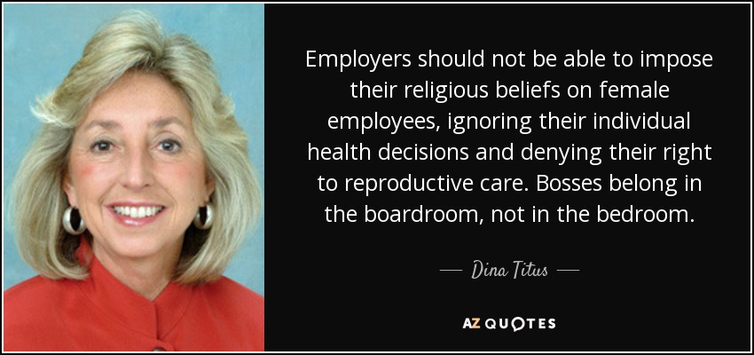 Employers should not be able to impose their religious beliefs on female employees, ignoring their individual health decisions and denying their right to reproductive care. Bosses belong in the boardroom, not in the bedroom. - Dina Titus