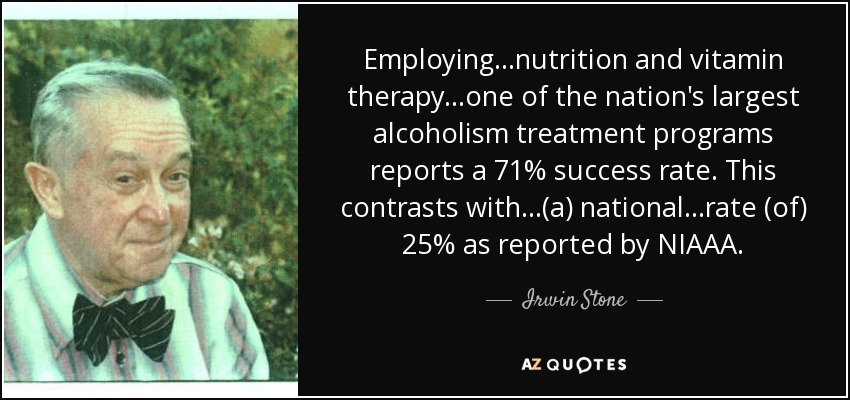 Employing...nutrition and vitamin therapy...one of the nation's largest alcoholism treatment programs reports a 71% success rate. This contrasts with...(a) national...rate (of) 25% as reported by NIAAA. - Irwin Stone