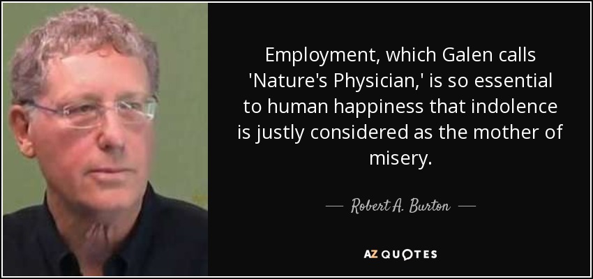 Employment, which Galen calls 'Nature's Physician,' is so essential to human happiness that indolence is justly considered as the mother of misery. - Robert A. Burton