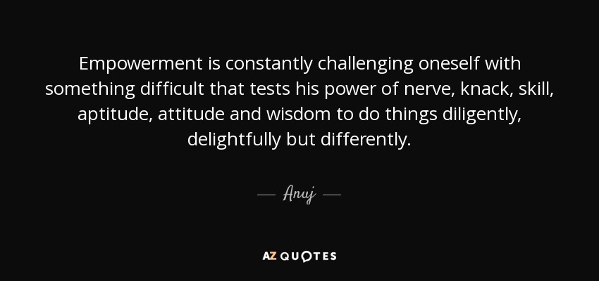 Empowerment is constantly challenging oneself with something difficult that tests his power of nerve, knack, skill, aptitude, attitude and wisdom to do things diligently, delightfully but differently. - Anuj