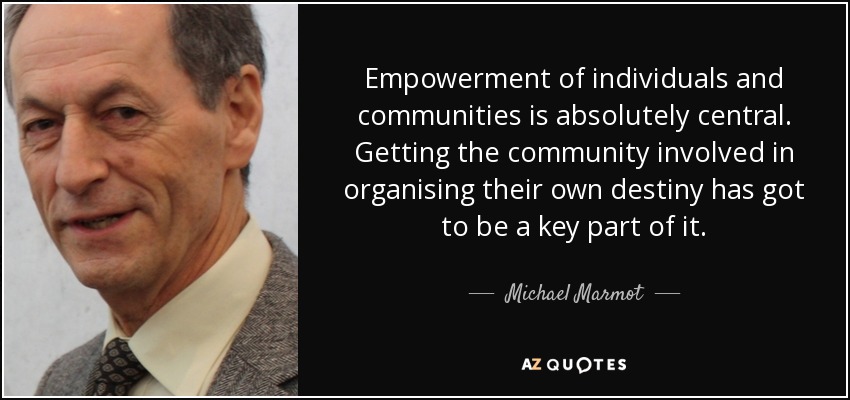 Empowerment of individuals and communities is absolutely central. Getting the community involved in organising their own destiny has got to be a key part of it. - Michael Marmot