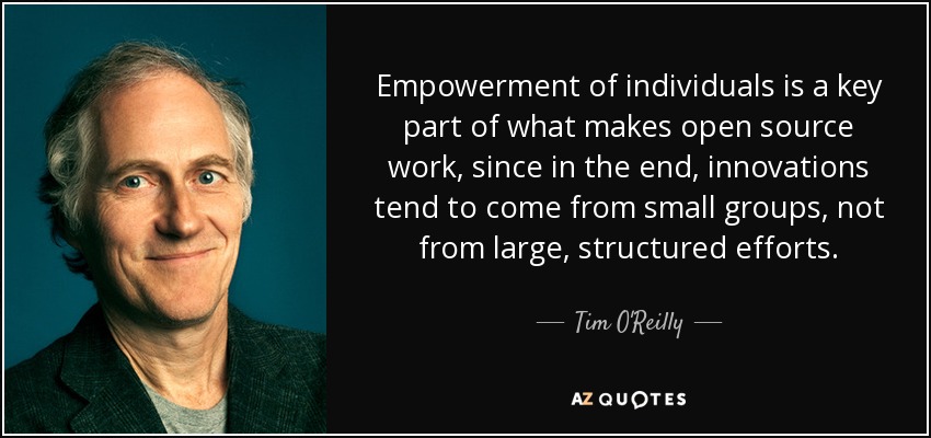 Empowerment of individuals is a key part of what makes open source work, since in the end, innovations tend to come from small groups, not from large, structured efforts. - Tim O'Reilly