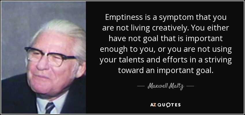 Emptiness is a symptom that you are not living creatively. You either have not goal that is important enough to you, or you are not using your talents and efforts in a striving toward an important goal. - Maxwell Maltz