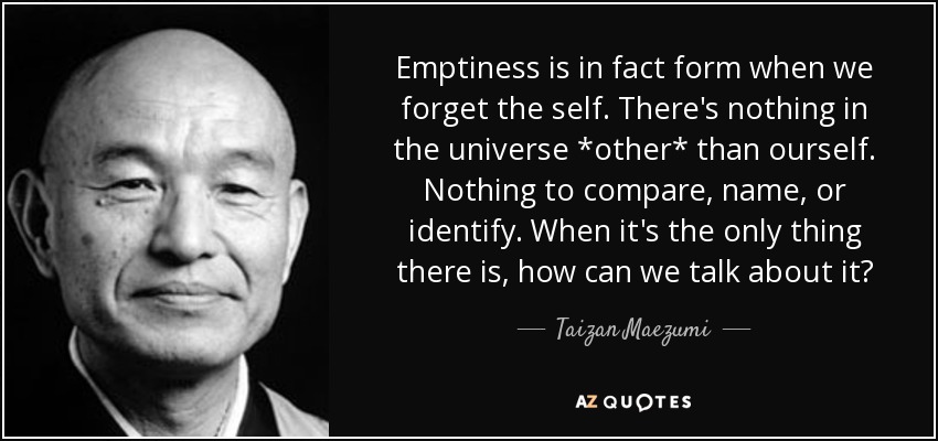 Emptiness is in fact form when we forget the self. There's nothing in the universe *other* than ourself. Nothing to compare, name, or identify. When it's the only thing there is, how can we talk about it? - Taizan Maezumi