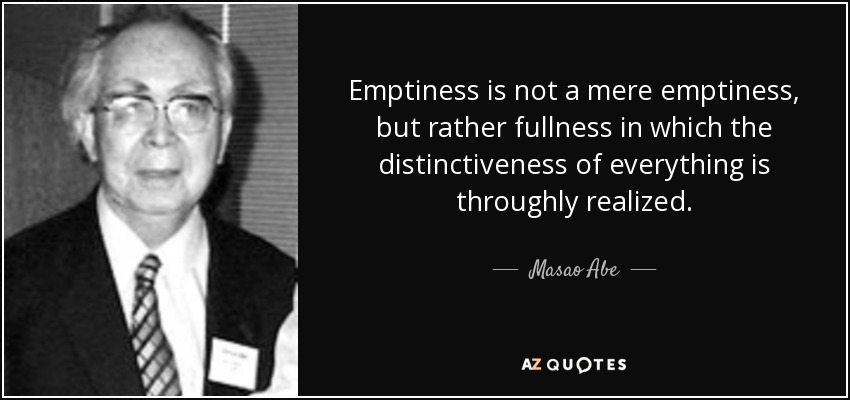 Emptiness is not a mere emptiness, but rather fullness in which the distinctiveness of everything is throughly realized. - Masao Abe