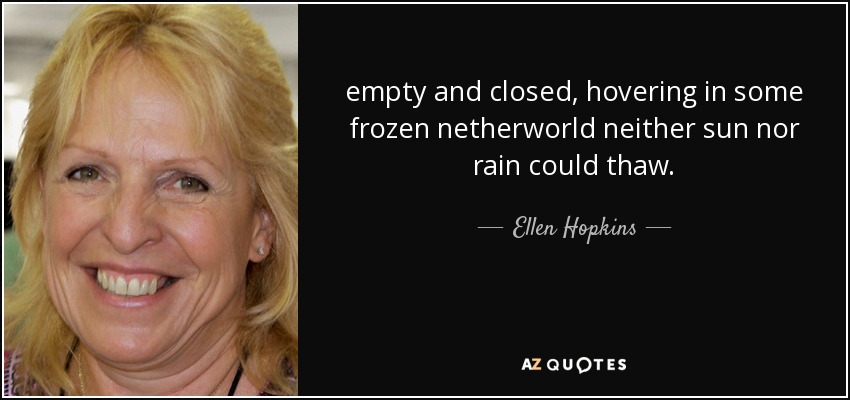empty and closed, hovering in some frozen netherworld neither sun nor rain could thaw. - Ellen Hopkins