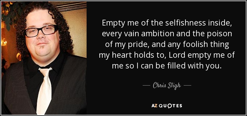 Empty me of the selfishness inside, every vain ambition and the poison of my pride, and any foolish thing my heart holds to, Lord empty me of me so I can be filled with you. - Chris Sligh