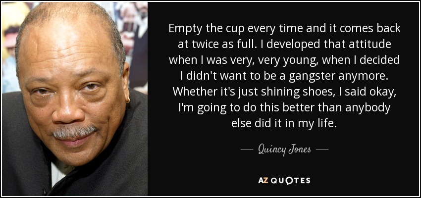 Empty the cup every time and it comes back at twice as full. I developed that attitude when I was very, very young, when I decided I didn't want to be a gangster anymore. Whether it's just shining shoes, I said okay, I'm going to do this better than anybody else did it in my life. - Quincy Jones