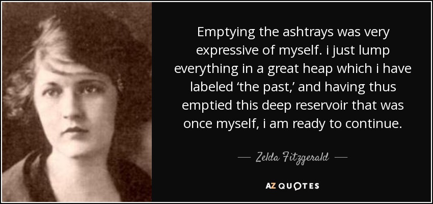 Emptying the ashtrays was very expressive of myself. i just lump everything in a great heap which i have labeled ‘the past,’ and having thus emptied this deep reservoir that was once myself, i am ready to continue. - Zelda Fitzgerald