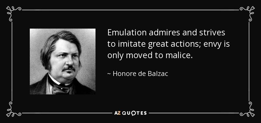 Emulation admires and strives to imitate great actions; envy is only moved to malice. - Honore de Balzac