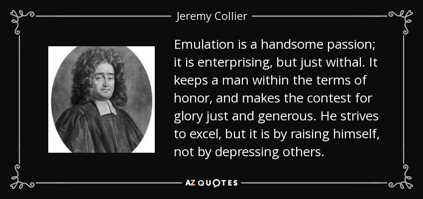 Emulation is a handsome passion; it is enterprising, but just withal. It keeps a man within the terms of honor, and makes the contest for glory just and generous. He strives to excel, but it is by raising himself, not by depressing others. - Jeremy Collier