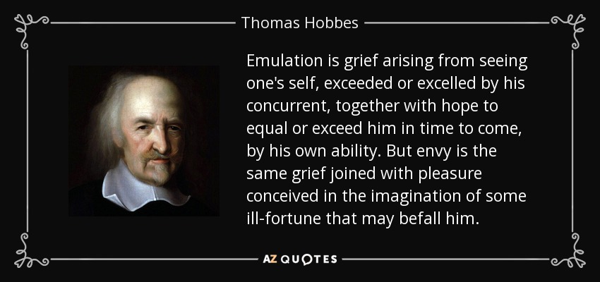 Emulation is grief arising from seeing one's self, exceeded or excelled by his concurrent, together with hope to equal or exceed him in time to come, by his own ability. But envy is the same grief joined with pleasure conceived in the imagination of some ill-fortune that may befall him. - Thomas Hobbes